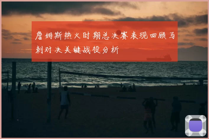 詹姆斯热火时期总决赛表现回顾马刺对决关键战役分析