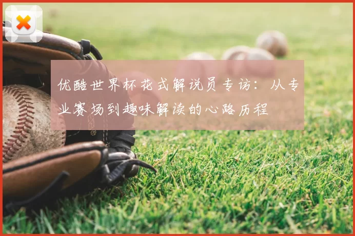优酷世界杯花式解说员专访:从专业赛场到趣味解读的心路历程