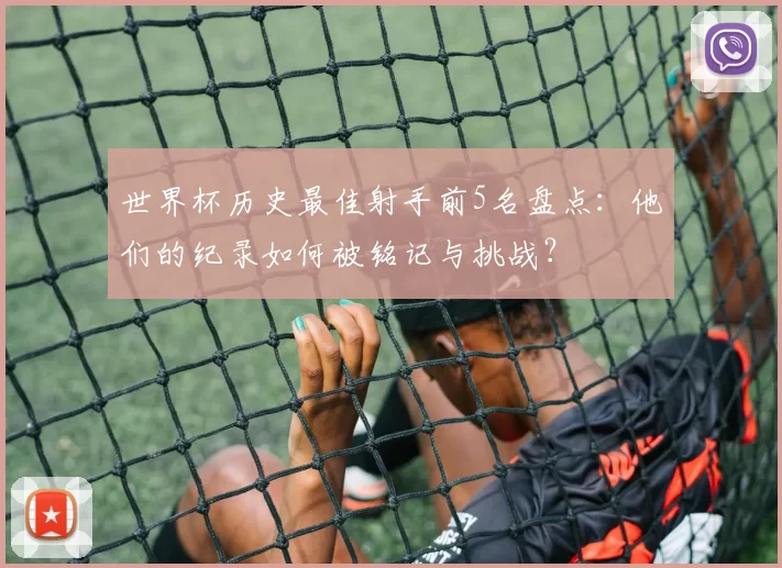 世界杯历史最佳射手前5名盘点:他们的纪录如何被铭记与挑战?
