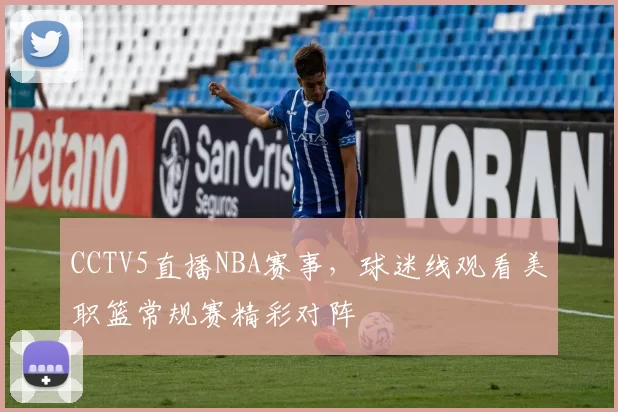 CCTV5直播NBA赛事，球迷线观看美职篮常规赛精彩对阵