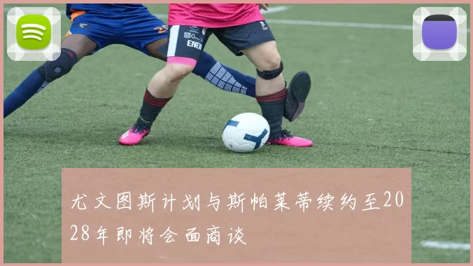 尤文图斯计划与斯帕莱蒂续约至2028年即将会面商谈