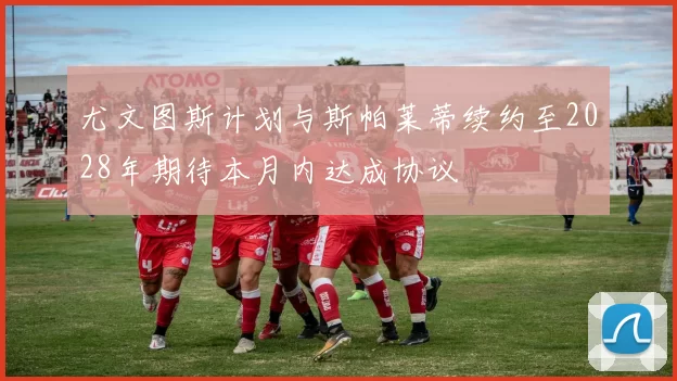 尤文图斯计划与斯帕莱蒂续约至2028年期待本月内达成协议