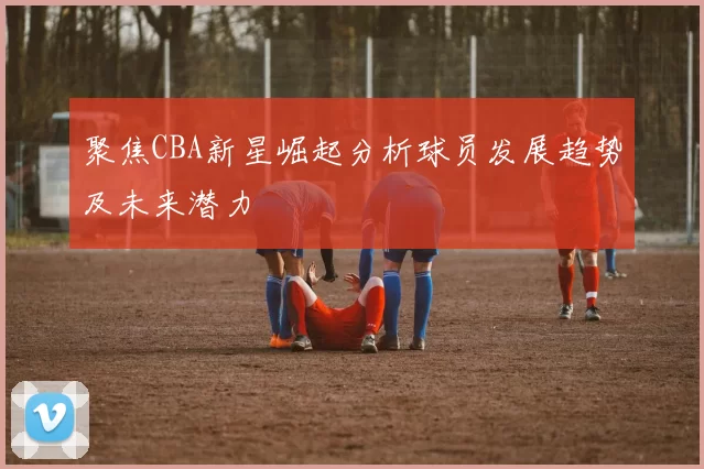 聚焦CBA新星崛起分析球员发展趋势及未来潜力