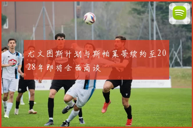 尤文图斯计划与斯帕莱蒂续约至2028年即将会面商谈