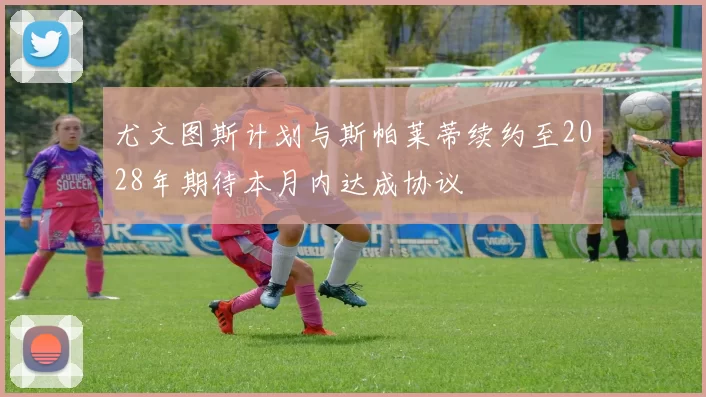 尤文图斯计划与斯帕莱蒂续约至2028年期待本月内达成协议