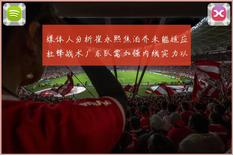 媒体人分析崔永熙焦泊乔未能适应杜锋战术广东队需加强内线实力以提升竞争力