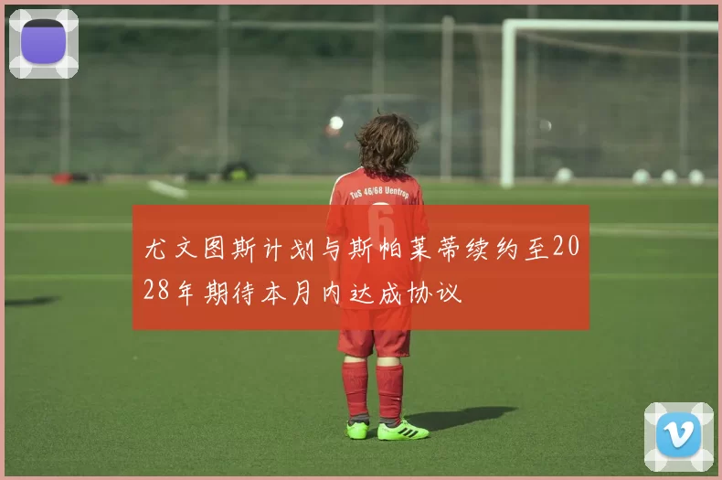 尤文图斯计划与斯帕莱蒂续约至2028年期待本月内达成协议