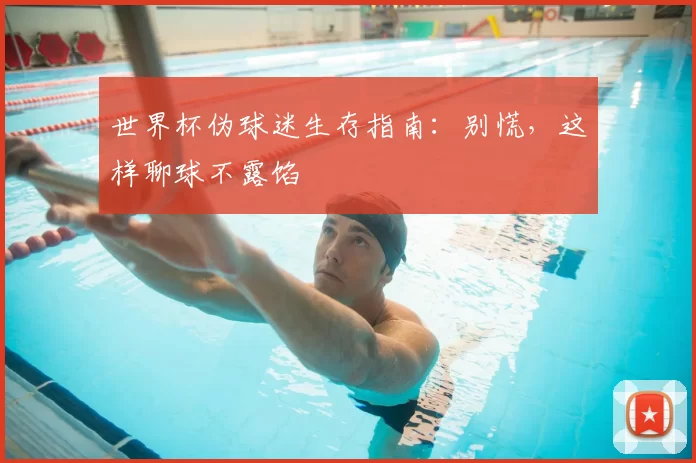 世界杯伪球迷生存指南:别慌,这样聊球不露馅