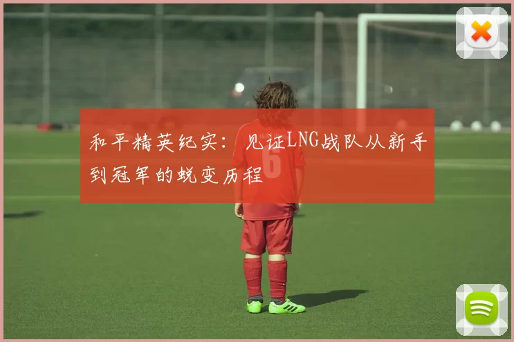 和平精英纪实：见证LNG战队从新手到冠军的蜕变历程