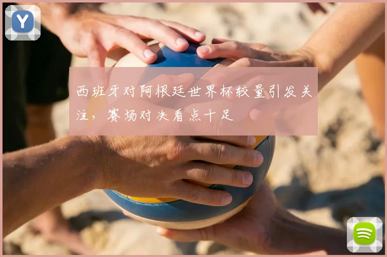 西班牙对阿根廷世界杯较量引发关注,赛场对决看点十足