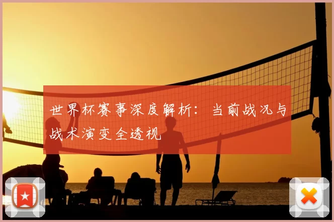 世界杯赛事深度解析：当前战况与战术演变全透视