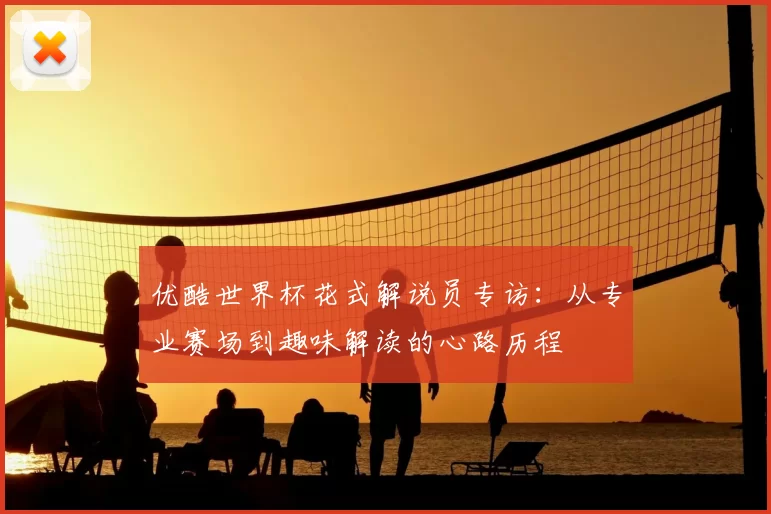 优酷世界杯花式解说员专访:从专业赛场到趣味解读的心路历程