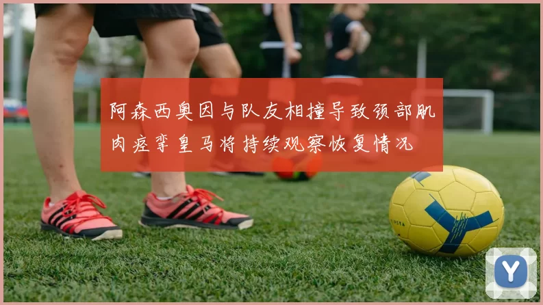 阿森西奥因与队友相撞导致颈部肌肉痉挛皇马将持续观察恢复情况