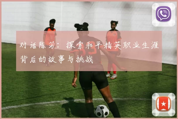 对话陈芳：探索和平精英职业生涯背后的故事与挑战