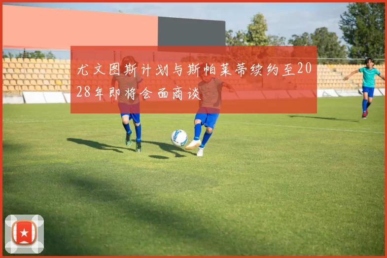 尤文图斯计划与斯帕莱蒂续约至2028年即将会面商谈