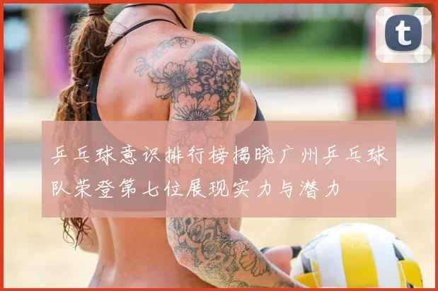 乒乓球意识排行榜揭晓广州乒乓球队荣登第七位展现实力与潜力