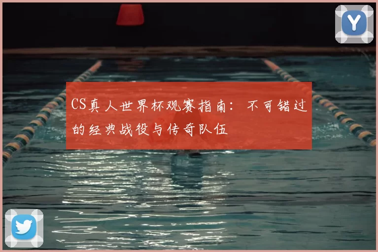CS真人世界杯观赛指南:不可错过的经典战役与传奇队伍