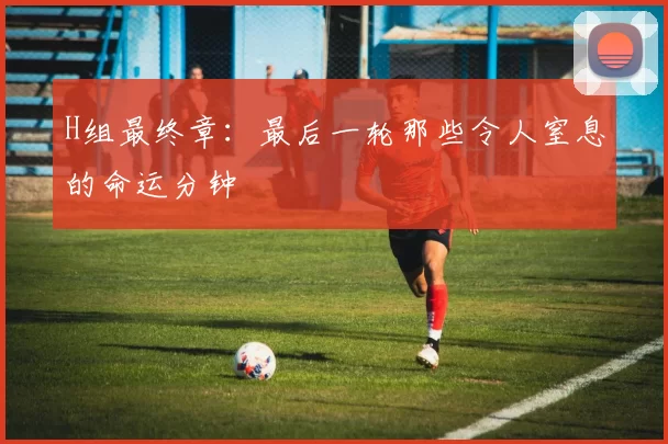 H组最终章:最后一轮那些令人窒息的命运分钟