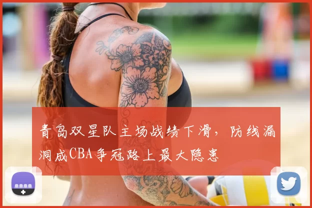 青岛双星队主场战绩下滑，防线漏洞成CBA争冠路上最大隐患