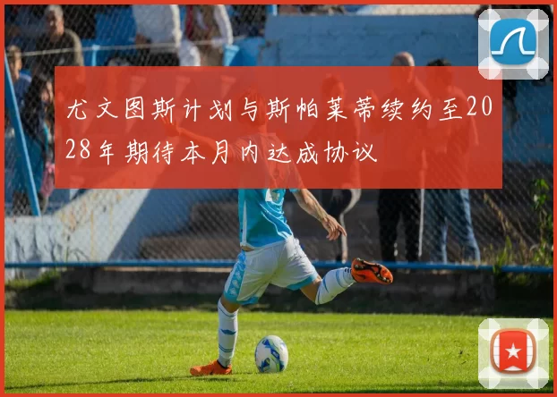 尤文图斯计划与斯帕莱蒂续约至2028年期待本月内达成协议