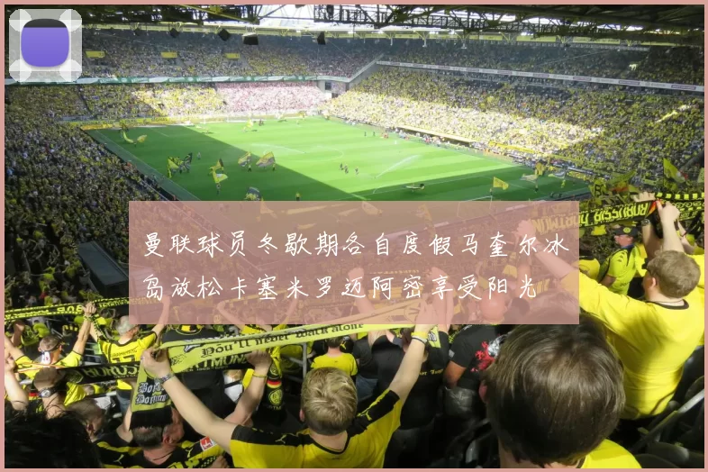 曼联球员冬歇期各自度假马奎尔冰岛放松卡塞米罗迈阿密享受阳光