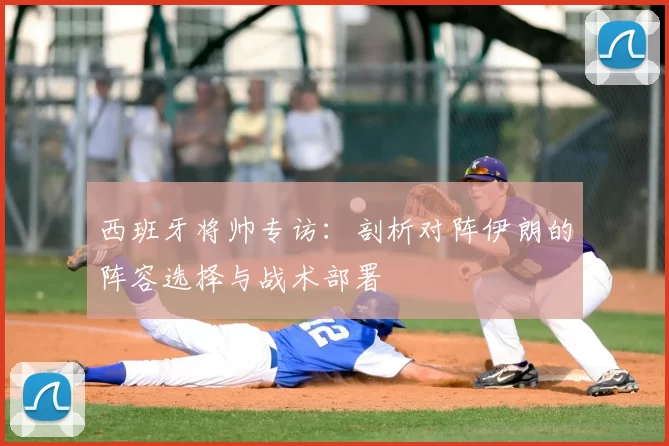 西班牙将帅专访:剖析对阵伊朗的阵容选择与战术部署