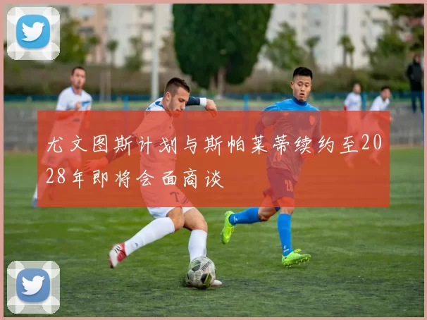 尤文图斯计划与斯帕莱蒂续约至2028年即将会面商谈