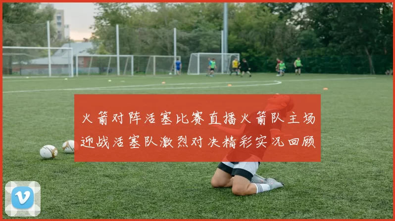 火箭对阵活塞比赛直播火箭队主场迎战活塞队激烈对决精彩实况回顾