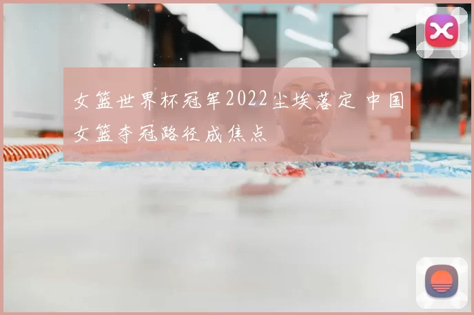 女篮世界杯冠军2022尘埃落定 中国女篮夺冠路径成焦点