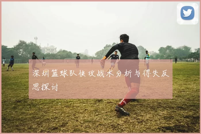 深圳篮球队快攻战术分析与得失反思探讨