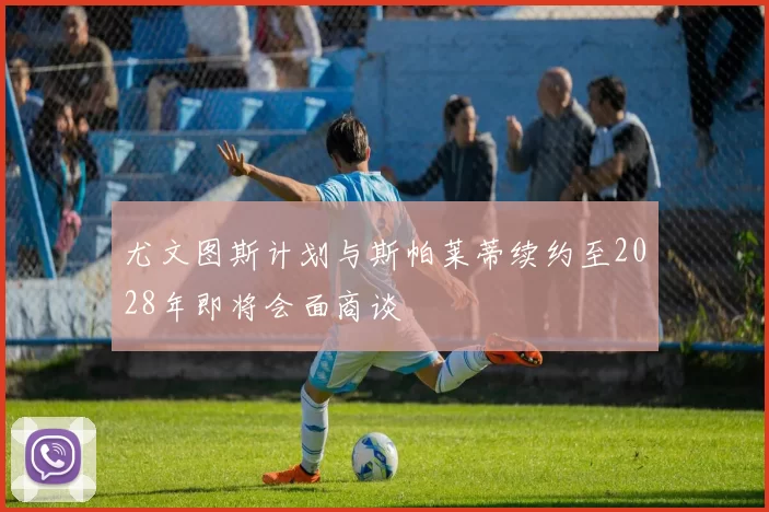 尤文图斯计划与斯帕莱蒂续约至2028年即将会面商谈