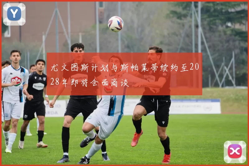 尤文图斯计划与斯帕莱蒂续约至2028年即将会面商谈