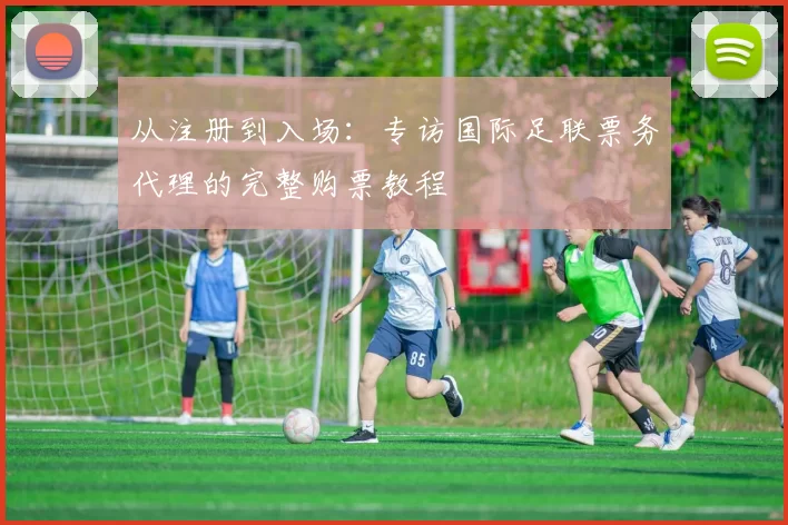 从注册到入场:专访国际足联票务代理的完整购票教程