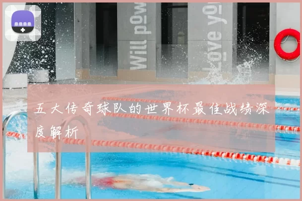 五大传奇球队的世界杯最佳战绩深度解析