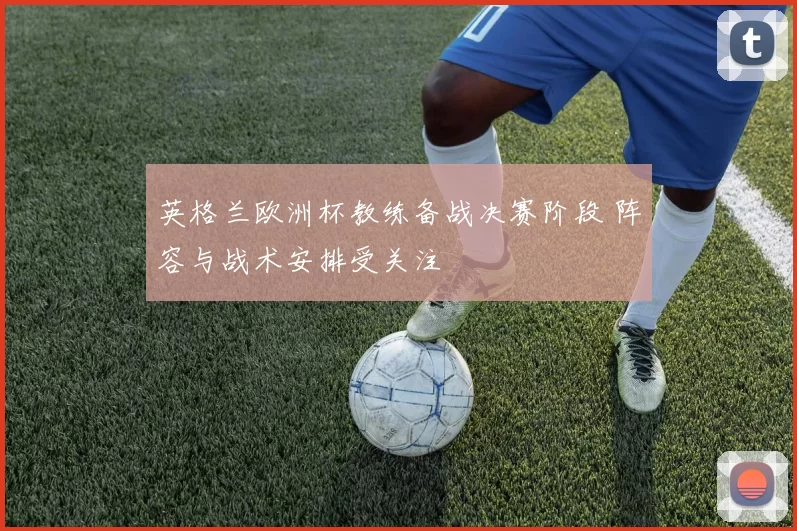 英格兰欧洲杯教练备战决赛阶段 阵容与战术安排受关注