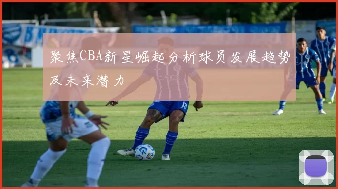 聚焦CBA新星崛起分析球员发展趋势及未来潜力