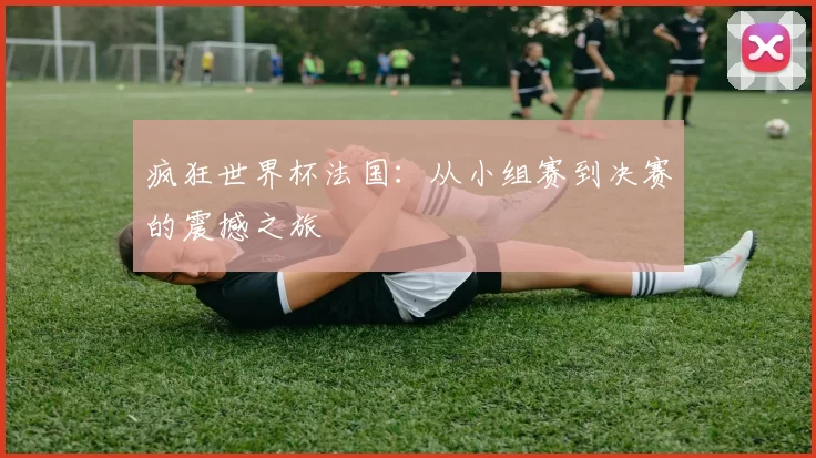 疯狂世界杯法国:从小组赛到决赛的震撼之旅
