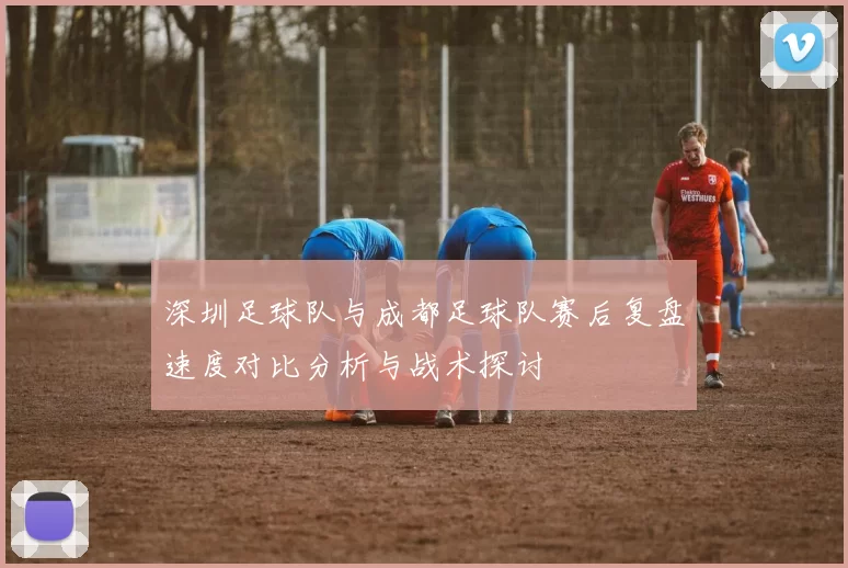 深圳足球队与成都足球队赛后复盘速度对比分析与战术探讨