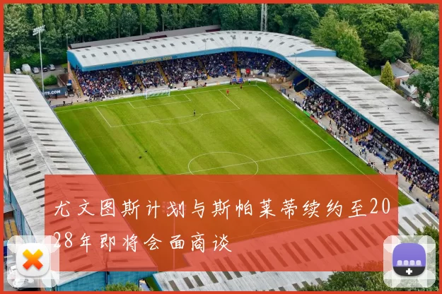 尤文图斯计划与斯帕莱蒂续约至2028年即将会面商谈