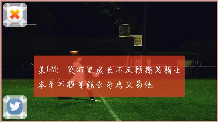 某GM：莫布里成长不及预期若骑士本季不顺可能会考虑交易他