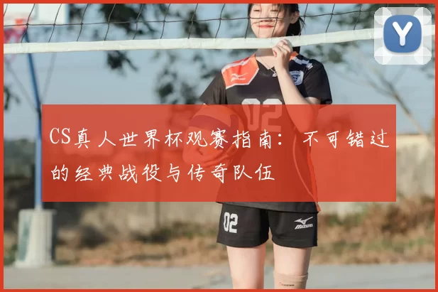 CS真人世界杯观赛指南:不可错过的经典战役与传奇队伍