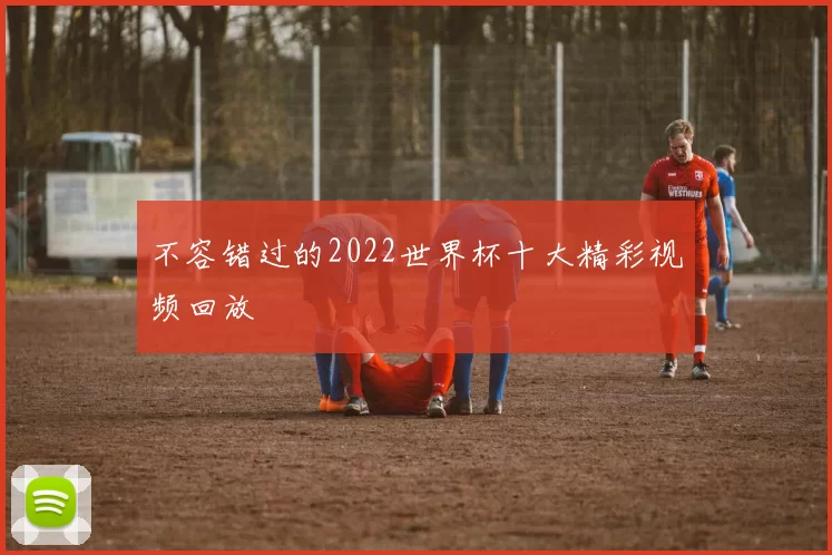 不容错过的2022世界杯十大精彩视频回放