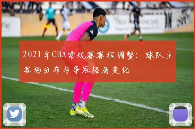 2021年CBA常规赛赛程调整：球队主客场分布与争冠格局变化