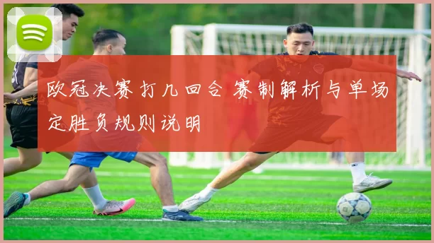 欧冠决赛打几回合 赛制解析与单场定胜负规则说明