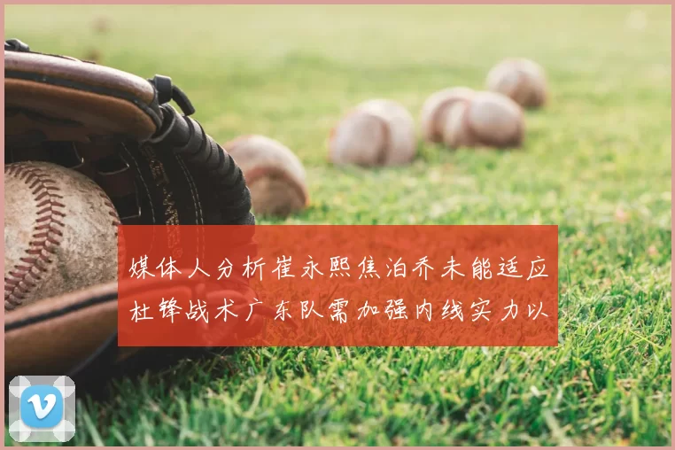 媒体人分析崔永熙焦泊乔未能适应杜锋战术广东队需加强内线实力以提升竞争力