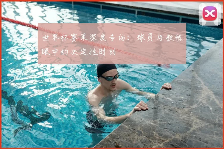 世界杯赛果深度专访:球员与教练眼中的决定性时刻