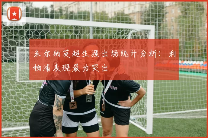 米尔纳英超生涯出场统计分析:利物浦表现最为突出