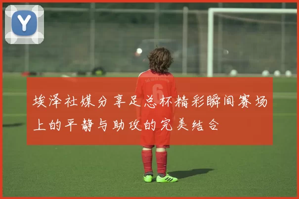 埃泽社媒分享足总杯精彩瞬间赛场上的平静与助攻的完美结合