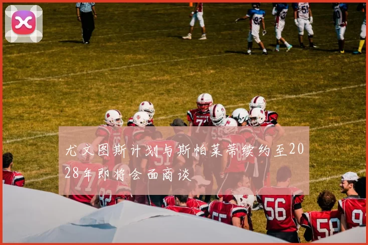 尤文图斯计划与斯帕莱蒂续约至2028年即将会面商谈