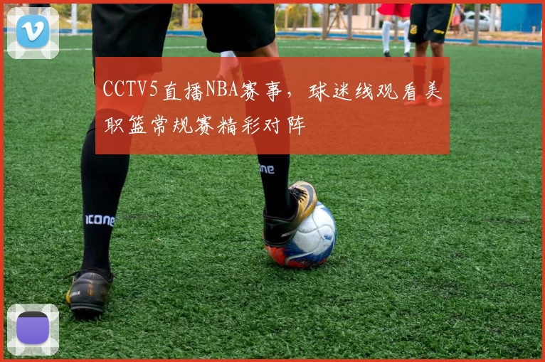CCTV5直播NBA赛事，球迷线观看美职篮常规赛精彩对阵